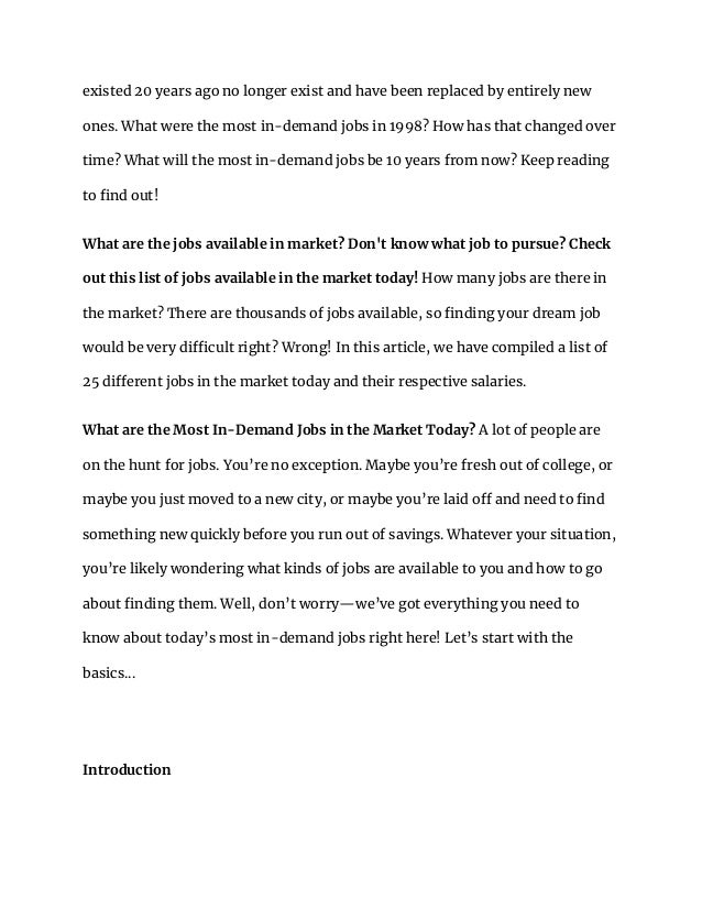 existed 20 years ago no longer exist and have been replaced by entirely new
ones. What were the most in-demand jobs in 1998? How has that changed over
time? What will the most in-demand jobs be 10 years from now? Keep reading
to find out!
What are the jobs available in market? Don't know what job to pursue? Check
out this list of jobs available in the market today! How many jobs are there in
the market? There are thousands of jobs available, so finding your dream job
would be very difficult right? Wrong! In this article, we have compiled a list of
25 different jobs in the market today and their respective salaries.
What are the Most In-Demand Jobs in the Market Today? A lot of people are
on the hunt for jobs. You’re no exception. Maybe you’re fresh out of college, or
maybe you just moved to a new city, or maybe you’re laid off and need to find
something new quickly before you run out of savings. Whatever your situation,
you’re likely wondering what kinds of jobs are available to you and how to go
about finding them. Well, don’t worry—we’ve got everything you need to
know about today’s most in-demand jobs right here! Let’s start with the
basics...
Introduction
 