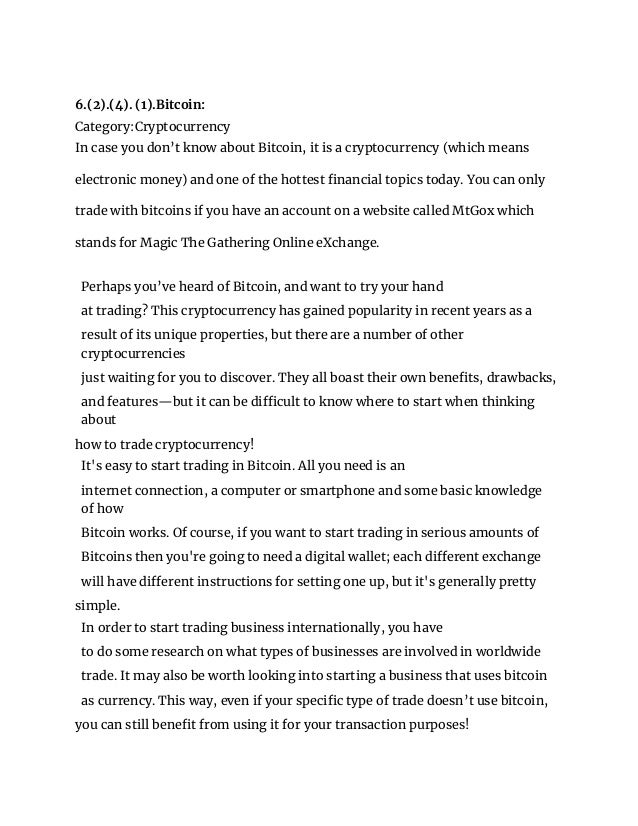 6.(2).(4). (1).Bitcoin:
Category:Cryptocurrency
In case you don’t know about Bitcoin, it is a cryptocurrency (which means
electronic money) and one of the hottest financial topics today. You can only
trade with bitcoins if you have an account on a website called MtGox which
stands for Magic The Gathering Online eXchange.
Perhaps you’ve heard of Bitcoin, and want to try your hand
at trading? This cryptocurrency has gained popularity in recent years as a
result of its unique properties, but there are a number of other
cryptocurrencies
just waiting for you to discover. They all boast their own benefits, drawbacks,
and features—but it can be difficult to know where to start when thinking
about
how to trade cryptocurrency!
It's easy to start trading in Bitcoin. All you need is an
internet connection, a computer or smartphone and some basic knowledge
of how
Bitcoin works. Of course, if you want to start trading in serious amounts of
Bitcoins then you're going to need a digital wallet; each different exchange
will have different instructions for setting one up, but it's generally pretty
simple.
In order to start trading business internationally, you have
to do some research on what types of businesses are involved in worldwide
trade. It may also be worth looking into starting a business that uses bitcoin
as currency. This way, even if your specific type of trade doesn’t use bitcoin,
you can still benefit from using it for your transaction purposes!
 