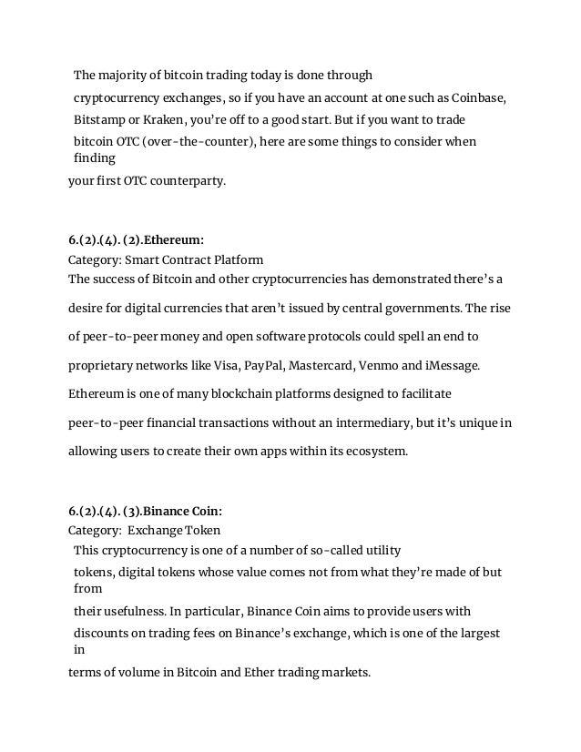The majority of bitcoin trading today is done through
cryptocurrency exchanges, so if you have an account at one such as Coinbase,
Bitstamp or Kraken, you’re off to a good start. But if you want to trade
bitcoin OTC (over-the-counter), here are some things to consider when
finding
your first OTC counterparty.
6.(2).(4). (2).Ethereum:
Category: Smart Contract Platform
The success of Bitcoin and other cryptocurrencies has demonstrated there’s a
desire for digital currencies that aren’t issued by central governments. The rise
of peer-to-peer money and open software protocols could spell an end to
proprietary networks like Visa, PayPal, Mastercard, Venmo and iMessage.
Ethereum is one of many blockchain platforms designed to facilitate
peer-to-peer financial transactions without an intermediary, but it’s unique in
allowing users to create their own apps within its ecosystem.
6.(2).(4). (3).Binance Coin:
Category: Exchange Token
This cryptocurrency is one of a number of so-called utility
tokens, digital tokens whose value comes not from what they’re made of but
from
their usefulness. In particular, Binance Coin aims to provide users with
discounts on trading fees on Binance’s exchange, which is one of the largest
in
terms of volume in Bitcoin and Ether trading markets.
 