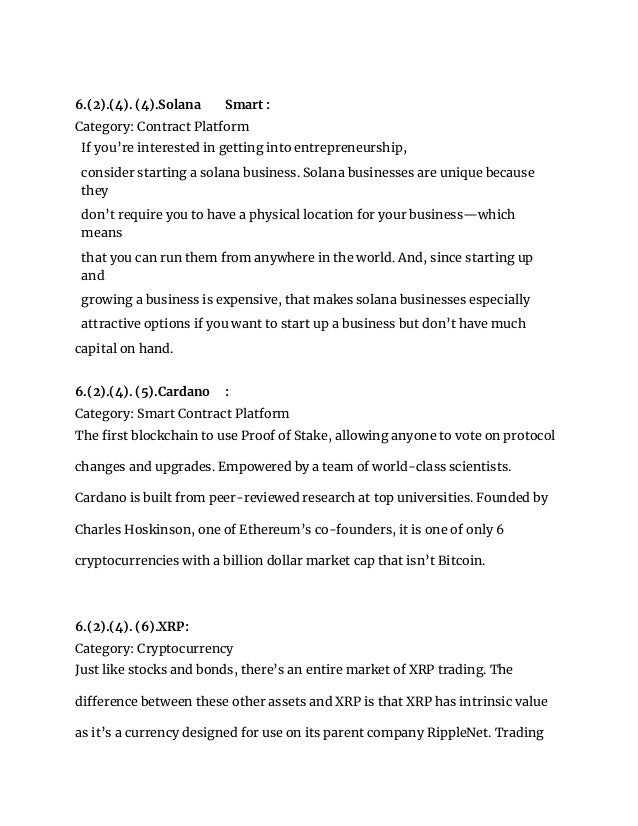 6.(2).(4). (4).Solana Smart :
Category: Contract Platform
If you’re interested in getting into entrepreneurship,
consider starting a solana business. Solana businesses are unique because
they
don’t require you to have a physical location for your business—which
means
that you can run them from anywhere in the world. And, since starting up
and
growing a business is expensive, that makes solana businesses especially
attractive options if you want to start up a business but don’t have much
capital on hand.
6.(2).(4). (5).Cardano :
Category: Smart Contract Platform
The first blockchain to use Proof of Stake, allowing anyone to vote on protocol
changes and upgrades. Empowered by a team of world-class scientists.
Cardano is built from peer-reviewed research at top universities. Founded by
Charles Hoskinson, one of Ethereum’s co-founders, it is one of only 6
cryptocurrencies with a billion dollar market cap that isn’t Bitcoin.
6.(2).(4). (6).XRP:
Category: Cryptocurrency
Just like stocks and bonds, there’s an entire market of XRP trading. The
difference between these other assets and XRP is that XRP has intrinsic value
as it’s a currency designed for use on its parent company RippleNet. Trading
 
