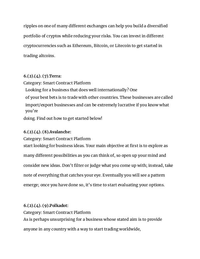 ripples on one of many different exchanges can help you build a diversified
portfolio of cryptos while reducing your risks. You can invest in different
cryptocurrencies such as Ethereum, Bitcoin, or Litecoin to get started in
trading altcoins.
6.(2).(4). (7).Terra:
Category: Smart Contract Platform
Looking for a business that does well internationally? One
of your best bets is to trade with other countries. These businesses are called
import/export businesses and can be extremely lucrative if you know what
you’re
doing. Find out how to get started below!
6.(2).(4). (8).Avalanche:
Category: Smart Contract Platform
start looking for business ideas. Your main objective at first is to explore as
many different possibilities as you can think of, so open up your mind and
consider new ideas. Don’t filter or judge what you come up with; instead, take
note of everything that catches your eye. Eventually you will see a pattern
emerge; once you have done so, it’s time to start evaluating your options.
6.(2).(4). (9).Polkadot:
Category: Smart Contract Platform
As is perhaps unsurprising for a business whose stated aim is to provide
anyone in any country with a way to start trading worldwide,
 