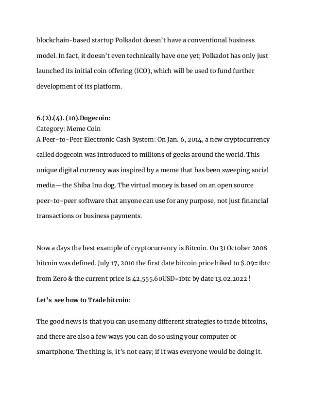 blockchain-based startup Polkadot doesn’t have a conventional business
model. In fact, it doesn’t even technically have one yet; Polkadot has only just
launched its initial coin offering (ICO), which will be used to fund further
development of its platform.
6.(2).(4). (10).Dogecoin:
Category: Meme Coin
A Peer-to-Peer Electronic Cash System: On Jan. 6, 2014, a new cryptocurrency
called dogecoin was introduced to millions of geeks around the world. This
unique digital currency was inspired by a meme that has been sweeping social
media—the Shiba Inu dog. The virtual money is based on an open source
peer-to-peer software that anyone can use for any purpose, not just financial
transactions or business payments.
Now a days the best example of cryptocurrency is Bitcoin. On 31 October 2008
bitcoin was defined. July 17, 2010 the first date bitcoin price hiked to $.09=1btc
from Zero & the current price is 42,555.60USD=1btc by date 13.02.2022 !
Let's see how to Trade bitcoin:
The good news is that you can use many different strategies to trade bitcoins,
and there are also a few ways you can do so using your computer or
smartphone. The thing is, it’s not easy; if it was everyone would be doing it.
 