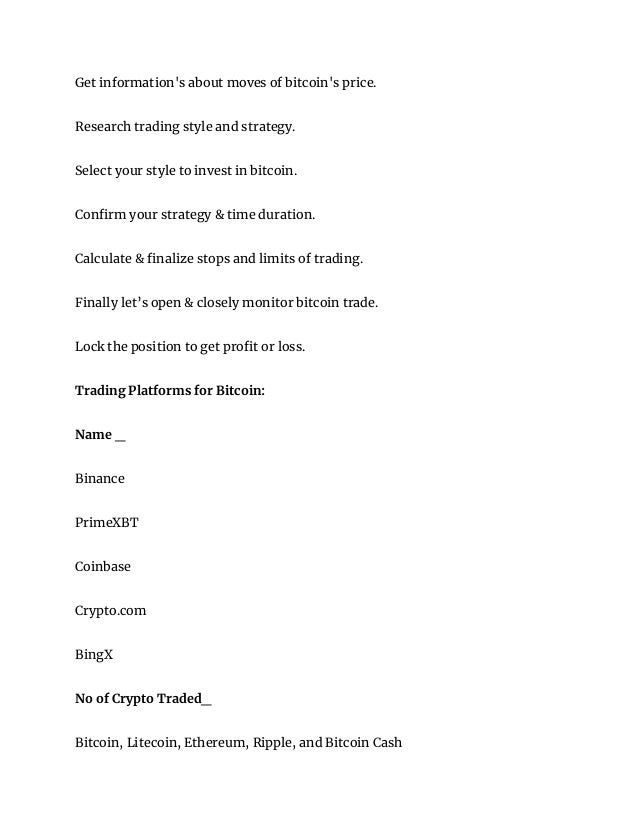 Get information's about moves of bitcoin's price.
Research trading style and strategy.
Select your style to invest in bitcoin.
Confirm your strategy & time duration.
Calculate & finalize stops and limits of trading.
Finally let’s open & closely monitor bitcoin trade.
Lock the position to get profit or loss.
Trading Platforms for Bitcoin:
Name _
Binance
PrimeXBT
Coinbase
Crypto.com
BingX
No of Crypto Traded_
Bitcoin, Litecoin, Ethereum, Ripple, and Bitcoin Cash
 