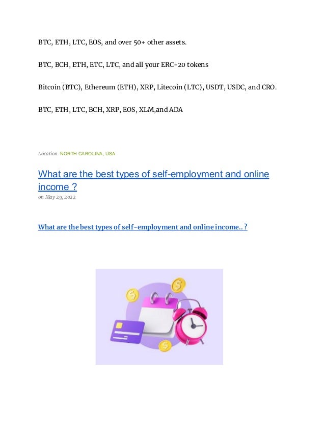 BTC, ETH, LTC, EOS, and over 50+ other assets.
BTC, BCH, ETH, ETC, LTC, and all your ERC-20 tokens
Bitcoin (BTC), Ethereum (ETH), XRP, Litecoin (LTC), USDT, USDC, and CRO.
BTC, ETH, LTC, BCH, XRP, EOS, XLM,and ADA
Location: NORTH CAROLINA, USA
What are the best types of self-employment and online
income ?
on May 29, 2022
What are the best types of self-employment and online income.. ?
 