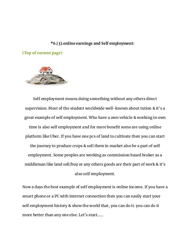 *6.(3).online earnings and Self employment:
(Top of current page)
Self employment means doing something without any others direct
supervision. Most of the student worldwide well-known about tution & it's a
great example of self employment. Who have a own vehicle & working in own
time is also self employment and for more benefit some are using online
platform like Uber. If you have one pcs of land to cultivate then you can start
the journey to produce crops & sell them in market also be a part of self
employment. Some peoples are working as commission based broker as a
middleman like land sell/buy or any others goods are their part of work & it's
also self employment.
Now a days the best example of self employment is online income. If you have a
smart phone or a PC with internet connection then you can easily start your
self employment history & show the world that, you can do it. you can do it
more better than any one else. Let's start......
 