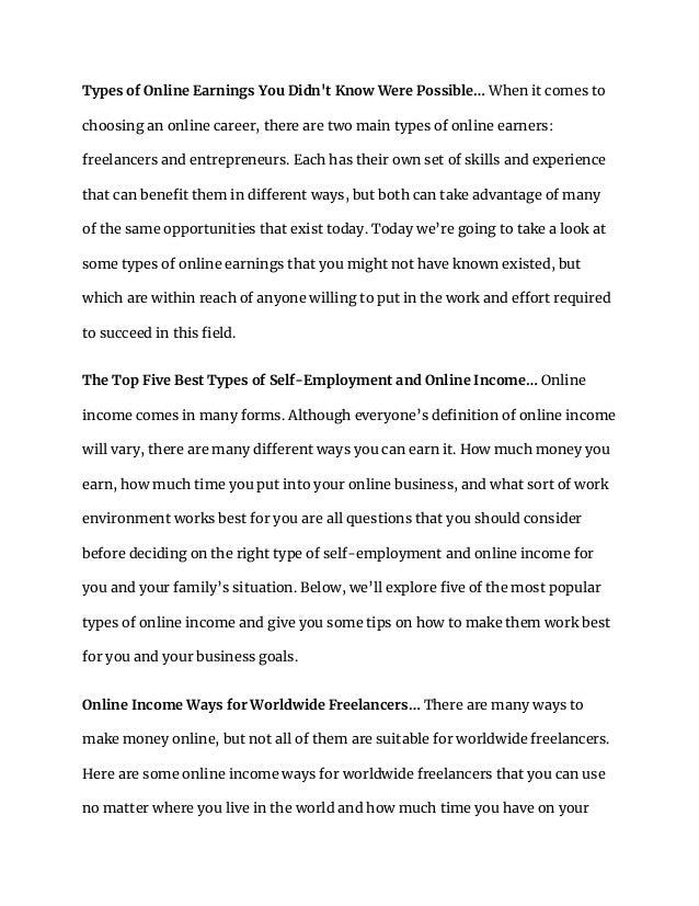 Types of Online Earnings You Didn't Know Were Possible… When it comes to
choosing an online career, there are two main types of online earners:
freelancers and entrepreneurs. Each has their own set of skills and experience
that can benefit them in different ways, but both can take advantage of many
of the same opportunities that exist today. Today we’re going to take a look at
some types of online earnings that you might not have known existed, but
which are within reach of anyone willing to put in the work and effort required
to succeed in this field.
The Top Five Best Types of Self-Employment and Online Income… Online
income comes in many forms. Although everyone’s definition of online income
will vary, there are many different ways you can earn it. How much money you
earn, how much time you put into your online business, and what sort of work
environment works best for you are all questions that you should consider
before deciding on the right type of self-employment and online income for
you and your family’s situation. Below, we’ll explore five of the most popular
types of online income and give you some tips on how to make them work best
for you and your business goals.
Online Income Ways for Worldwide Freelancers… There are many ways to
make money online, but not all of them are suitable for worldwide freelancers.
Here are some online income ways for worldwide freelancers that you can use
no matter where you live in the world and how much time you have on your
 