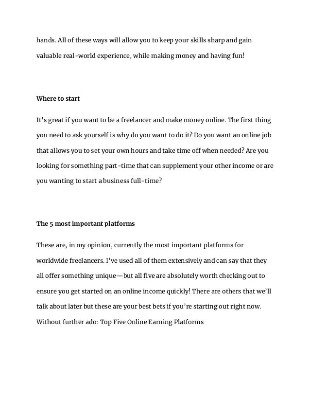 hands. All of these ways will allow you to keep your skills sharp and gain
valuable real-world experience, while making money and having fun!
Where to start
It’s great if you want to be a freelancer and make money online. The first thing
you need to ask yourself is why do you want to do it? Do you want an online job
that allows you to set your own hours and take time off when needed? Are you
looking for something part-time that can supplement your other income or are
you wanting to start a business full-time?
The 5 most important platforms
These are, in my opinion, currently the most important platforms for
worldwide freelancers. I’ve used all of them extensively and can say that they
all offer something unique—but all five are absolutely worth checking out to
ensure you get started on an online income quickly! There are others that we’ll
talk about later but these are your best bets if you’re starting out right now.
Without further ado: Top Five Online Earning Platforms
 