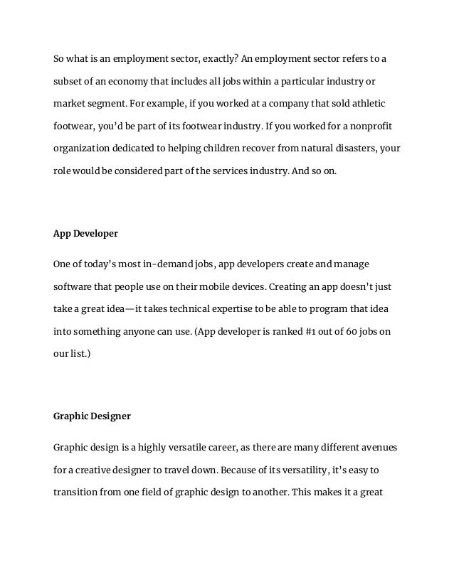 So what is an employment sector, exactly? An employment sector refers to a
subset of an economy that includes all jobs within a particular industry or
market segment. For example, if you worked at a company that sold athletic
footwear, you’d be part of its footwear industry. If you worked for a nonprofit
organization dedicated to helping children recover from natural disasters, your
role would be considered part of the services industry. And so on.
App Developer
One of today’s most in-demand jobs, app developers create and manage
software that people use on their mobile devices. Creating an app doesn’t just
take a great idea—it takes technical expertise to be able to program that idea
into something anyone can use. (App developer is ranked #1 out of 60 jobs on
our list.)
Graphic Designer
Graphic design is a highly versatile career, as there are many different avenues
for a creative designer to travel down. Because of its versatility, it’s easy to
transition from one field of graphic design to another. This makes it a great
 