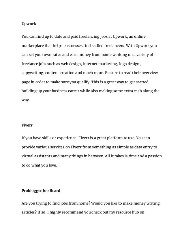 Upwork
You can find up to date and paid freelancing jobs at Upwork, an online
marketplace that helps businesses find skilled freelancers. With Upwork you
can set your own rates and earn money from home working on a variety of
freelance jobs such as web design, internet marketing, logo design,
copywriting, content creation and much more. Be sure to read their overview
page in order to make sure you qualify. This is a great way to get started
building up your business career while also making some extra cash along the
way.
Fiverr
If you have skills or experience, Fiverr is a great platform to use. You can
provide various services on Fiverr from something as simple as data entry to
virtual assistants and many things in between. All it takes is time and a passion
to do what you love.
Problogger Job Board
Are you trying to find jobs from home? Would you like to make money writing
articles? If so, I highly recommend you check out my resource hub on
 