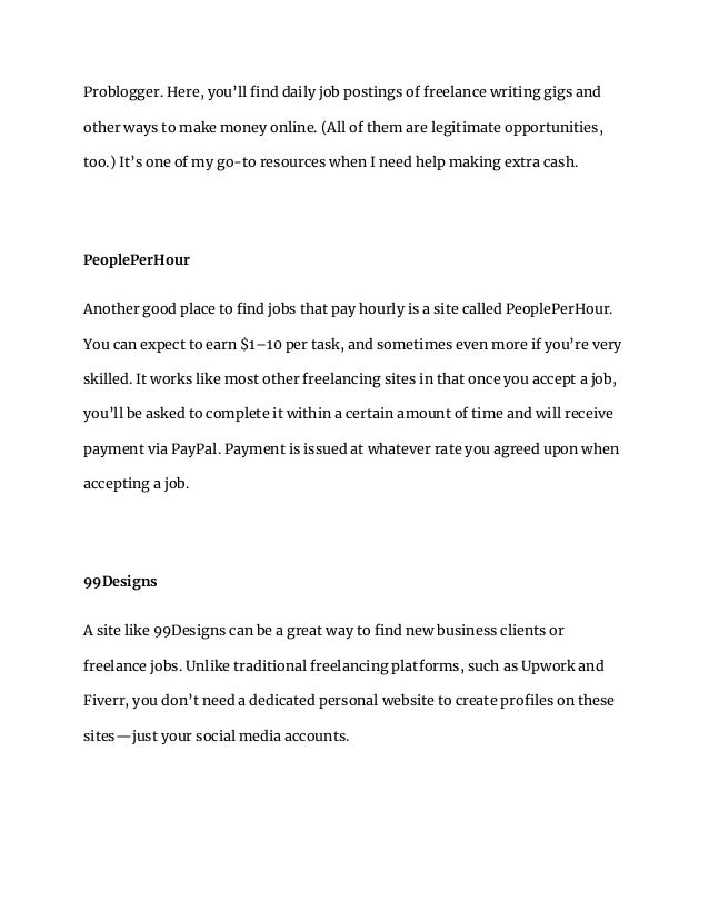 Problogger. Here, you’ll find daily job postings of freelance writing gigs and
other ways to make money online. (All of them are legitimate opportunities,
too.) It’s one of my go-to resources when I need help making extra cash.
PeoplePerHour
Another good place to find jobs that pay hourly is a site called PeoplePerHour.
You can expect to earn $1–10 per task, and sometimes even more if you’re very
skilled. It works like most other freelancing sites in that once you accept a job,
you’ll be asked to complete it within a certain amount of time and will receive
payment via PayPal. Payment is issued at whatever rate you agreed upon when
accepting a job.
99Designs
A site like 99Designs can be a great way to find new business clients or
freelance jobs. Unlike traditional freelancing platforms, such as Upwork and
Fiverr, you don’t need a dedicated personal website to create profiles on these
sites—just your social media accounts.
 