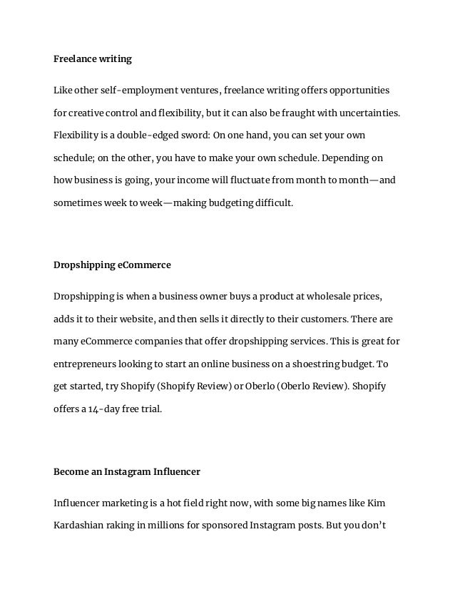 Freelance writing
Like other self-employment ventures, freelance writing offers opportunities
for creative control and flexibility, but it can also be fraught with uncertainties.
Flexibility is a double-edged sword: On one hand, you can set your own
schedule; on the other, you have to make your own schedule. Depending on
how business is going, your income will fluctuate from month to month—and
sometimes week to week—making budgeting difficult.
Dropshipping eCommerce
Dropshipping is when a business owner buys a product at wholesale prices,
adds it to their website, and then sells it directly to their customers. There are
many eCommerce companies that offer dropshipping services. This is great for
entrepreneurs looking to start an online business on a shoestring budget. To
get started, try Shopify (Shopify Review) or Oberlo (Oberlo Review). Shopify
offers a 14-day free trial.
Become an Instagram Influencer
Influencer marketing is a hot field right now, with some big names like Kim
Kardashian raking in millions for sponsored Instagram posts. But you don’t
 