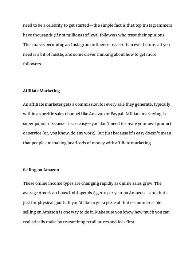 need to be a celebrity to get started—the simple fact is that top Instagrammers
have thousands (if not millions) of loyal followers who trust their opinions.
This makes becoming an Instagram influencer easier than ever before: all you
need is a bit of hustle, and some clever thinking about how to get more
followers.
Affiliate Marketing
An affiliate marketer gets a commission for every sale they generate, typically
within a specific sales channel like Amazon or Paypal. Affiliate marketing is
super popular because it’s so easy—you don’t need to create your own product
or service (or, you know, do any work). But just because it’s easy doesn’t mean
that people are making boatloads of money with affiliate marketing.
Selling on Amazon
These online income types are changing rapidly as online sales grow. The
average American household spends $3,200 per year on Amazon—and that's
just for physical goods. If you'd like to get a piece of that e-commerce pie,
selling on Amazon is one way to do it. Make sure you know how much you can
realistically make by researching retail prices and fees first.
 