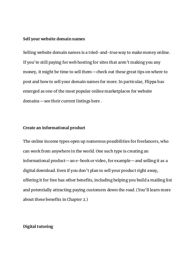 Sell your website domain names
Selling website domain names is a tried-and-true way to make money online.
If you’re still paying for web hosting for sites that aren’t making you any
money, it might be time to sell them—check out these great tips on where to
post and how to sell your domain names for more. In particular, Flippa has
emerged as one of the most popular online marketplaces for website
domains—see their current listings here .
Create an informational product
The online income types open up numerous possibilities for freelancers, who
can work from anywhere in the world. One such type is creating an
informational product—an e-book or video, for example—and selling it as a
digital download. Even if you don’t plan to sell your product right away,
offering it for free has other benefits, including helping you build a mailing list
and potentially attracting paying customers down the road. (You’ll learn more
about these benefits in Chapter 2.)
Digital tutoring
 