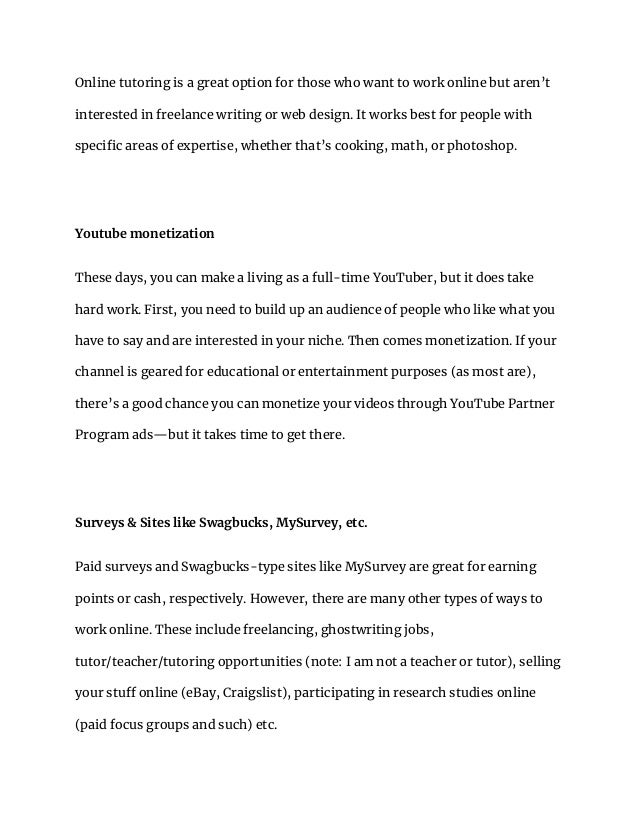 Online tutoring is a great option for those who want to work online but aren’t
interested in freelance writing or web design. It works best for people with
specific areas of expertise, whether that’s cooking, math, or photoshop.
Youtube monetization
These days, you can make a living as a full-time YouTuber, but it does take
hard work. First, you need to build up an audience of people who like what you
have to say and are interested in your niche. Then comes monetization. If your
channel is geared for educational or entertainment purposes (as most are),
there’s a good chance you can monetize your videos through YouTube Partner
Program ads—but it takes time to get there.
Surveys & Sites like Swagbucks, MySurvey, etc.
Paid surveys and Swagbucks-type sites like MySurvey are great for earning
points or cash, respectively. However, there are many other types of ways to
work online. These include freelancing, ghostwriting jobs,
tutor/teacher/tutoring opportunities (note: I am not a teacher or tutor), selling
your stuff online (eBay, Craigslist), participating in research studies online
(paid focus groups and such) etc.
 