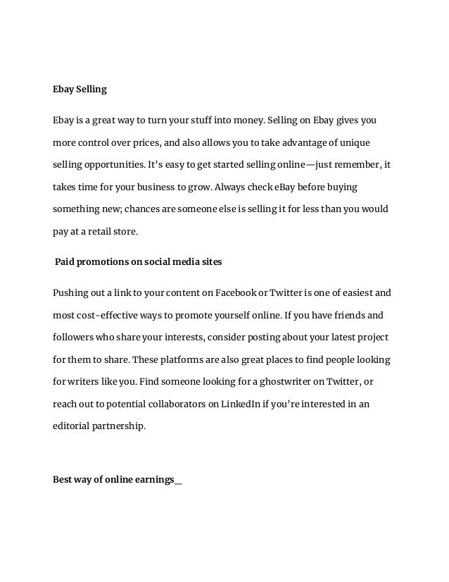 Ebay Selling
Ebay is a great way to turn your stuff into money. Selling on Ebay gives you
more control over prices, and also allows you to take advantage of unique
selling opportunities. It’s easy to get started selling online—just remember, it
takes time for your business to grow. Always check eBay before buying
something new; chances are someone else is selling it for less than you would
pay at a retail store.
Paid promotions on social media sites
Pushing out a link to your content on Facebook or Twitter is one of easiest and
most cost-effective ways to promote yourself online. If you have friends and
followers who share your interests, consider posting about your latest project
for them to share. These platforms are also great places to find people looking
for writers like you. Find someone looking for a ghostwriter on Twitter, or
reach out to potential collaborators on LinkedIn if you’re interested in an
editorial partnership.
Best way of online earnings_
 