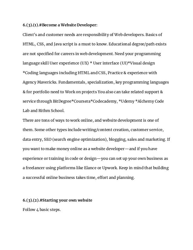 6.(3).(1).#Become a Website Developer:
Client's and customer needs are responsibility of Web developers. Basics of
HTML, CSS, and Java script is a must to know. Educational degree/path exists
are not specified for careers in web development. Need your programming
language skill User experience (UX) * User interface (UI)*Visual design
*Coding languages including HTML and CSS, Practice & experience with
Agency Mavericks. Fundamentals, specialization, key programming languages
& for portfolio need to Work on projects You also can take related support &
service through BitDegree*Coursera*Codecademy, *Udemy *Alchemy Code
Lab and Rithm School.
There are tons of ways to work online, and website development is one of
them. Some other types include writing/content creation, customer service,
data entry, SEO (search engine optimization), blogging, sales and marketing. If
you want to make money online as a website developer—and if you have
experience or training in code or design—you can set up your own business as
a freelancer using platforms like Elance or Upwork. Keep in mind that building
a successful online business takes time, effort and planning.
6.(3).(2).#Starting your own website
Follow 4 basic steps.
 