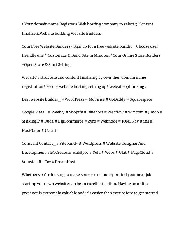 1.Your domain name Register 2.Web hosting company to select 3. Content
finalize 4.Website building Website Builders
Your Free Website Builders- Sign up for a free website builder_ Choose user
friendly one * Customize & Build Site in Minutes. *Your Online Store Builders
-Open Store & Start Selling
Website's structure and content finalizing by own then domain name
registration* secure website hosting setting up* website optimizing..
‎
Best website builder_# WordPress # Mobirise # GoDaddy # Squarespace
Google Sites_ # Weebly # Shopify # Bluehost # Webflow # Wix.com # Jimdo #
Strikingly # Duda # BigCommerce # Zyro # Webnode # IONOS by # 1&1 #
HostGator # Ucraft
Constant Contact_# Sitebuild- # Wordpress # Website Designer And
Development #IM Creator# HubSpot # Yola # Webs # Ukit # PageCloud #
Volusion # uCoz #DreamHost
Whether you’re looking to make some extra money or find your next job,
starting your own website can be an excellent option. Having an online
presence is extremely valuable and it’s easier than ever before to get started.
 