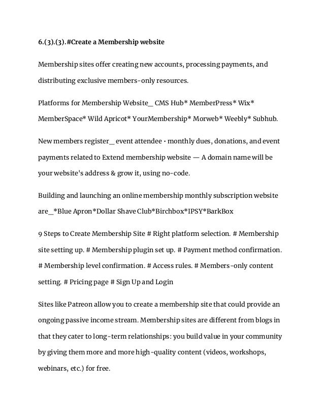 6.(3).(3).#Create a Membership website
Membership sites offer creating new accounts, processing payments, and
distributing exclusive members-only resources.
Platforms for Membership Website_ CMS Hub* MemberPress* Wix*
MemberSpace* Wild Apricot* YourMembership* Morweb* Weebly* Subhub.
‎
New members register_ event attendee • monthly dues, donations, and event
payments related to Extend membership website — A domain name will be
your website's address & grow it, using no-code.
Building and launching an online membership monthly subscription website
are_*Blue Apron*Dollar Shave Club*Birchbox*IPSY*BarkBox
9 Steps to Create Membership Site # Right platform selection. # Membership
site setting up. # Membership plugin set up. # Payment method confirmation.
# Membership level confirmation. # Access rules. # Members-only content
setting. # Pricing page # Sign Up and Login
Sites like Patreon allow you to create a membership site that could provide an
ongoing passive income stream. Membership sites are different from blogs in
that they cater to long-term relationships: you build value in your community
by giving them more and more high-quality content (videos, workshops,
webinars, etc.) for free.
 