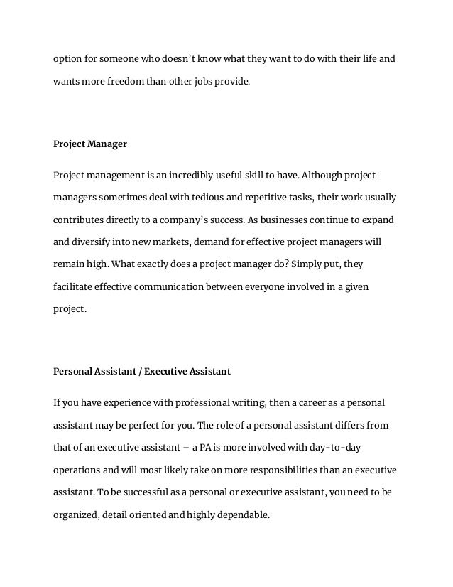 option for someone who doesn’t know what they want to do with their life and
wants more freedom than other jobs provide.
Project Manager
Project management is an incredibly useful skill to have. Although project
managers sometimes deal with tedious and repetitive tasks, their work usually
contributes directly to a company’s success. As businesses continue to expand
and diversify into new markets, demand for effective project managers will
remain high. What exactly does a project manager do? Simply put, they
facilitate effective communication between everyone involved in a given
project.
Personal Assistant / Executive Assistant
If you have experience with professional writing, then a career as a personal
assistant may be perfect for you. The role of a personal assistant differs from
that of an executive assistant – a PA is more involved with day-to-day
operations and will most likely take on more responsibilities than an executive
assistant. To be successful as a personal or executive assistant, you need to be
organized, detail oriented and highly dependable.
 