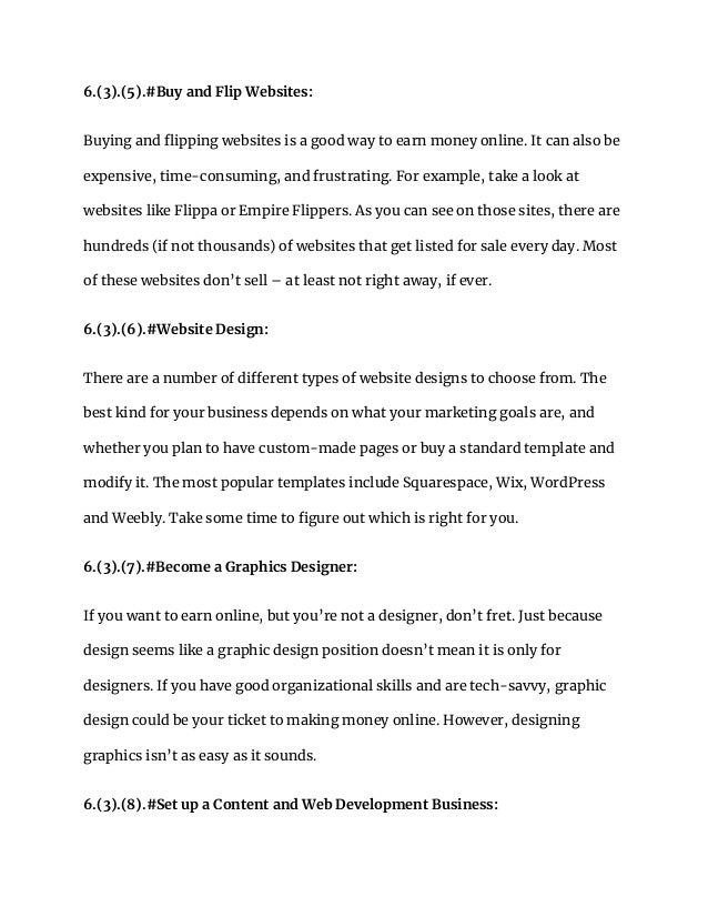 6.(3).(5).#Buy and Flip Websites:
Buying and flipping websites is a good way to earn money online. It can also be
expensive, time-consuming, and frustrating. For example, take a look at
websites like Flippa or Empire Flippers. As you can see on those sites, there are
hundreds (if not thousands) of websites that get listed for sale every day. Most
of these websites don’t sell – at least not right away, if ever.
6.(3).(6).#Website Design:
There are a number of different types of website designs to choose from. The
best kind for your business depends on what your marketing goals are, and
whether you plan to have custom-made pages or buy a standard template and
modify it. The most popular templates include Squarespace, Wix, WordPress
and Weebly. Take some time to figure out which is right for you.
6.(3).(7).#Become a Graphics Designer:
If you want to earn online, but you’re not a designer, don’t fret. Just because
design seems like a graphic design position doesn’t mean it is only for
designers. If you have good organizational skills and are tech-savvy, graphic
design could be your ticket to making money online. However, designing
graphics isn’t as easy as it sounds.
6.(3).(8).#Set up a Content and Web Development Business:
 
