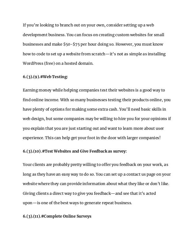 If you’re looking to branch out on your own, consider setting up a web
development business. You can focus on creating custom websites for small
businesses and make $50-$75 per hour doing so. However, you must know
how to code to set up a website from scratch—it’s not as simple as installing
WordPress (free) on a hosted domain.
6.(3).(9).#Web Testing:
Earning money while helping companies test their websites is a good way to
find online income. With so many businesses testing their products online, you
have plenty of options for making some extra cash. You’ll need basic skills in
web design, but some companies may be willing to hire you for your opinions if
you explain that you are just starting out and want to learn more about user
experience. This can help get your foot in the door with larger companies!
6.(3).(10).#Test Websites and Give Feedback as survey:
Your clients are probably pretty willing to offer you feedback on your work, as
long as they have an easy way to do so. You can set up a contact us page on your
website where they can provide information about what they like or don’t like.
Giving clients a direct way to give you feedback—and see that it’s acted
upon—is one of the best ways to generate repeat business.
6.(3).(11).#Complete Online Surveys
 