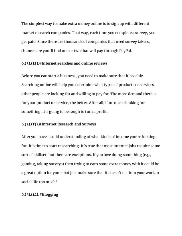 The simplest way to make extra money online is to sign up with different
market research companies. That way, each time you complete a survey, you
get paid. Since there are thousands of companies that need survey takers,
chances are you’ll find one or two that will pay through PayPal.
6.(3).(12).#Internet searches and online reviews
Before you can start a business, you need to make sure that it’s viable.
Searching online will help you determine what types of products or services
other people are looking for and willing to pay for. The more demand there is
for your product or service, the better. After all, if no one is looking for
something, it’s going to be tough to turn a profit.
6.(3).(13).#Internet Research and Surveys
After you have a solid understanding of what kinds of income you’re looking
for, it’s time to start researching. It’s true that most internet jobs require some
sort of skillset, but there are exceptions. If you love doing something (e.g.,
gaming, taking surveys) then trying to earn some extra money with it could be
a great option for you—but just make sure that it doesn’t cut into your work or
social life too much!
6.(3).(14).#Blogging
 