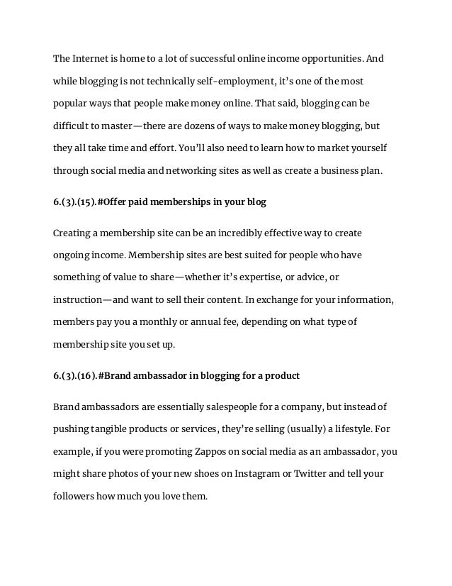 The Internet is home to a lot of successful online income opportunities. And
while blogging is not technically self-employment, it’s one of the most
popular ways that people make money online. That said, blogging can be
difficult to master—there are dozens of ways to make money blogging, but
they all take time and effort. You’ll also need to learn how to market yourself
through social media and networking sites as well as create a business plan.
6.(3).(15).#Offer paid memberships in your blog
Creating a membership site can be an incredibly effective way to create
ongoing income. Membership sites are best suited for people who have
something of value to share—whether it’s expertise, or advice, or
instruction—and want to sell their content. In exchange for your information,
members pay you a monthly or annual fee, depending on what type of
membership site you set up.
6.(3).(16).#Brand ambassador in blogging for a product
Brand ambassadors are essentially salespeople for a company, but instead of
pushing tangible products or services, they’re selling (usually) a lifestyle. For
example, if you were promoting Zappos on social media as an ambassador, you
might share photos of your new shoes on Instagram or Twitter and tell your
followers how much you love them.
 