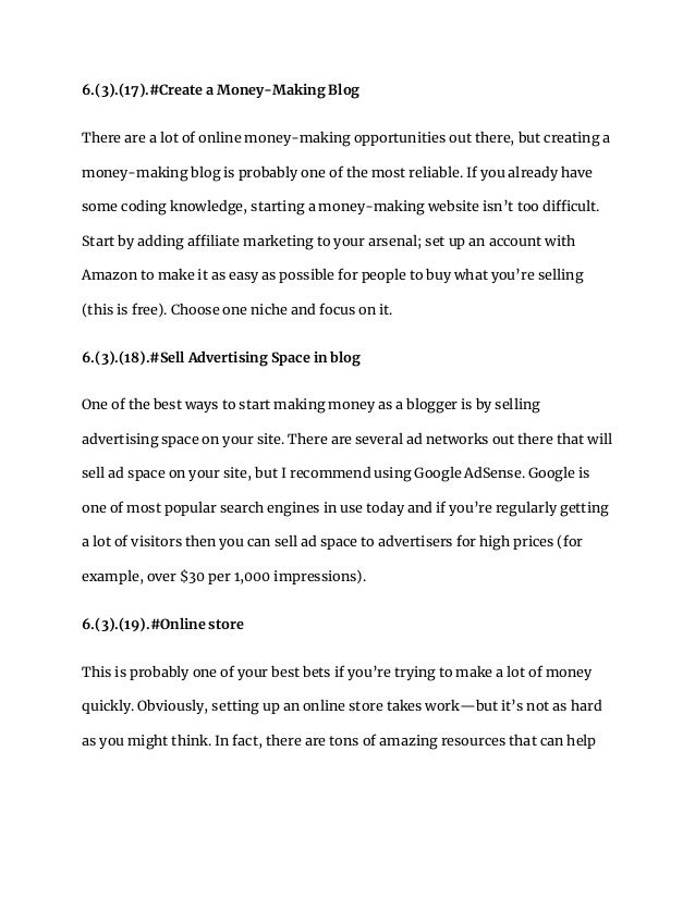 6.(3).(17).#Create a Money-Making Blog
There are a lot of online money-making opportunities out there, but creating a
money-making blog is probably one of the most reliable. If you already have
some coding knowledge, starting a money-making website isn’t too difficult.
Start by adding affiliate marketing to your arsenal; set up an account with
Amazon to make it as easy as possible for people to buy what you’re selling
(this is free). Choose one niche and focus on it.
6.(3).(18).#Sell Advertising Space in blog
One of the best ways to start making money as a blogger is by selling
advertising space on your site. There are several ad networks out there that will
sell ad space on your site, but I recommend using Google AdSense. Google is
one of most popular search engines in use today and if you’re regularly getting
a lot of visitors then you can sell ad space to advertisers for high prices (for
example, over $30 per 1,000 impressions).
6.(3).(19).#Online store
This is probably one of your best bets if you’re trying to make a lot of money
quickly. Obviously, setting up an online store takes work—but it’s not as hard
as you might think. In fact, there are tons of amazing resources that can help
 