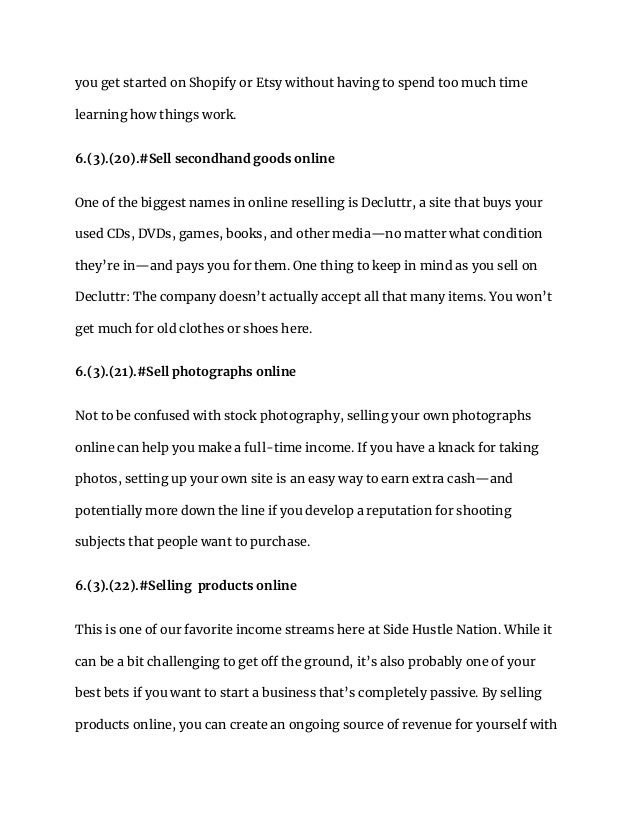 you get started on Shopify or Etsy without having to spend too much time
learning how things work.
6.(3).(20).#Sell secondhand goods online
One of the biggest names in online reselling is Decluttr, a site that buys your
used CDs, DVDs, games, books, and other media—no matter what condition
they’re in—and pays you for them. One thing to keep in mind as you sell on
Decluttr: The company doesn’t actually accept all that many items. You won’t
get much for old clothes or shoes here.
6.(3).(21).#Sell photographs online
Not to be confused with stock photography, selling your own photographs
online can help you make a full-time income. If you have a knack for taking
photos, setting up your own site is an easy way to earn extra cash—and
potentially more down the line if you develop a reputation for shooting
subjects that people want to purchase.
6.(3).(22).#Selling products online
This is one of our favorite income streams here at Side Hustle Nation. While it
can be a bit challenging to get off the ground, it’s also probably one of your
best bets if you want to start a business that’s completely passive. By selling
products online, you can create an ongoing source of revenue for yourself with
 
