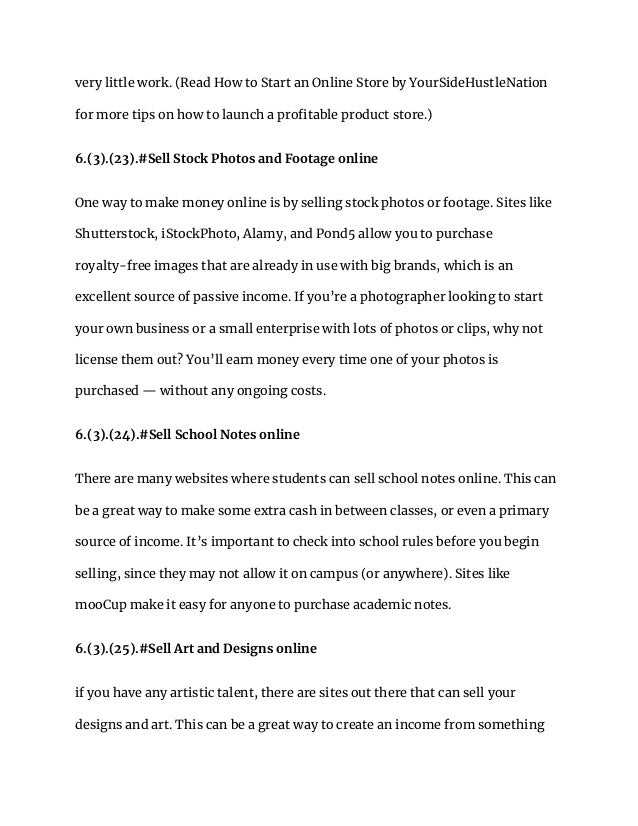 very little work. (Read How to Start an Online Store by YourSideHustleNation
for more tips on how to launch a profitable product store.)
6.(3).(23).#Sell Stock Photos and Footage online
One way to make money online is by selling stock photos or footage. Sites like
Shutterstock, iStockPhoto, Alamy, and Pond5 allow you to purchase
royalty-free images that are already in use with big brands, which is an
excellent source of passive income. If you’re a photographer looking to start
your own business or a small enterprise with lots of photos or clips, why not
license them out? You’ll earn money every time one of your photos is
purchased — without any ongoing costs.
6.(3).(24).#Sell School Notes online
There are many websites where students can sell school notes online. This can
be a great way to make some extra cash in between classes, or even a primary
source of income. It’s important to check into school rules before you begin
selling, since they may not allow it on campus (or anywhere). Sites like
mooCup make it easy for anyone to purchase academic notes.
6.(3).(25).#Sell Art and Designs online
if you have any artistic talent, there are sites out there that can sell your
designs and art. This can be a great way to create an income from something
 