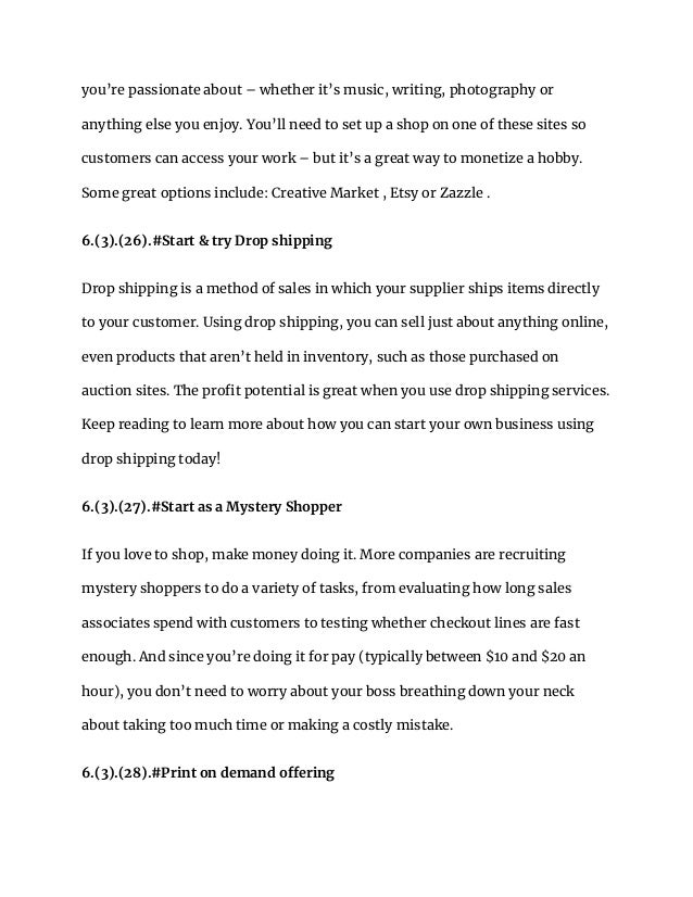 you’re passionate about – whether it’s music, writing, photography or
anything else you enjoy. You’ll need to set up a shop on one of these sites so
customers can access your work – but it’s a great way to monetize a hobby.
Some great options include: Creative Market , Etsy or Zazzle .
6.(3).(26).#Start & try Drop shipping
Drop shipping is a method of sales in which your supplier ships items directly
to your customer. Using drop shipping, you can sell just about anything online,
even products that aren’t held in inventory, such as those purchased on
auction sites. The profit potential is great when you use drop shipping services.
Keep reading to learn more about how you can start your own business using
drop shipping today!
6.(3).(27).#Start as a Mystery Shopper
If you love to shop, make money doing it. More companies are recruiting
mystery shoppers to do a variety of tasks, from evaluating how long sales
associates spend with customers to testing whether checkout lines are fast
enough. And since you’re doing it for pay (typically between $10 and $20 an
hour), you don’t need to worry about your boss breathing down your neck
about taking too much time or making a costly mistake.
6.(3).(28).#Print on demand offering
 