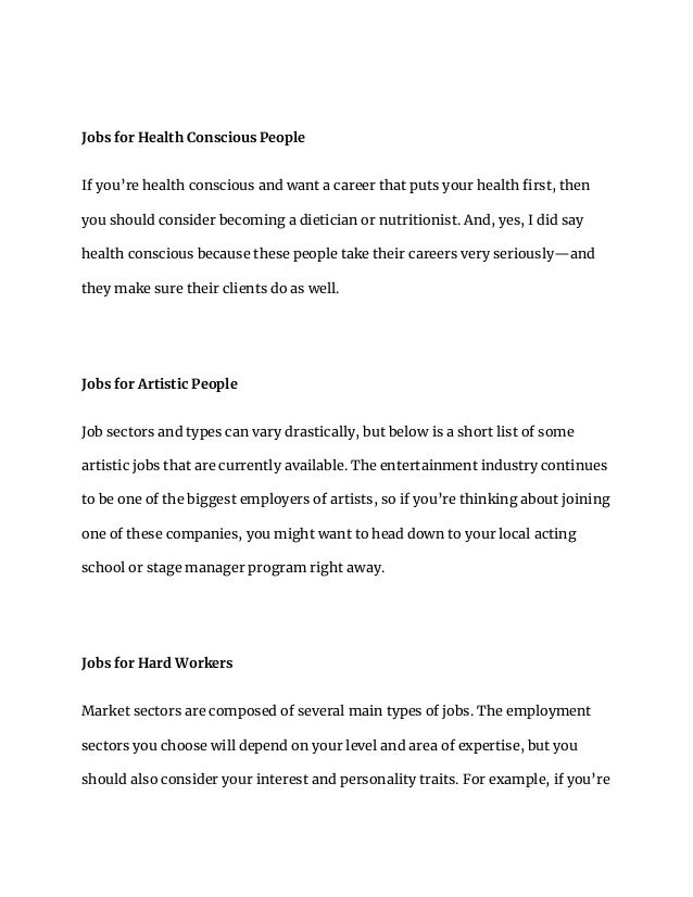 Jobs for Health Conscious People
If you’re health conscious and want a career that puts your health first, then
you should consider becoming a dietician or nutritionist. And, yes, I did say
health conscious because these people take their careers very seriously—and
they make sure their clients do as well.
Jobs for Artistic People
Job sectors and types can vary drastically, but below is a short list of some
artistic jobs that are currently available. The entertainment industry continues
to be one of the biggest employers of artists, so if you’re thinking about joining
one of these companies, you might want to head down to your local acting
school or stage manager program right away.
Jobs for Hard Workers
Market sectors are composed of several main types of jobs. The employment
sectors you choose will depend on your level and area of expertise, but you
should also consider your interest and personality traits. For example, if you’re
 