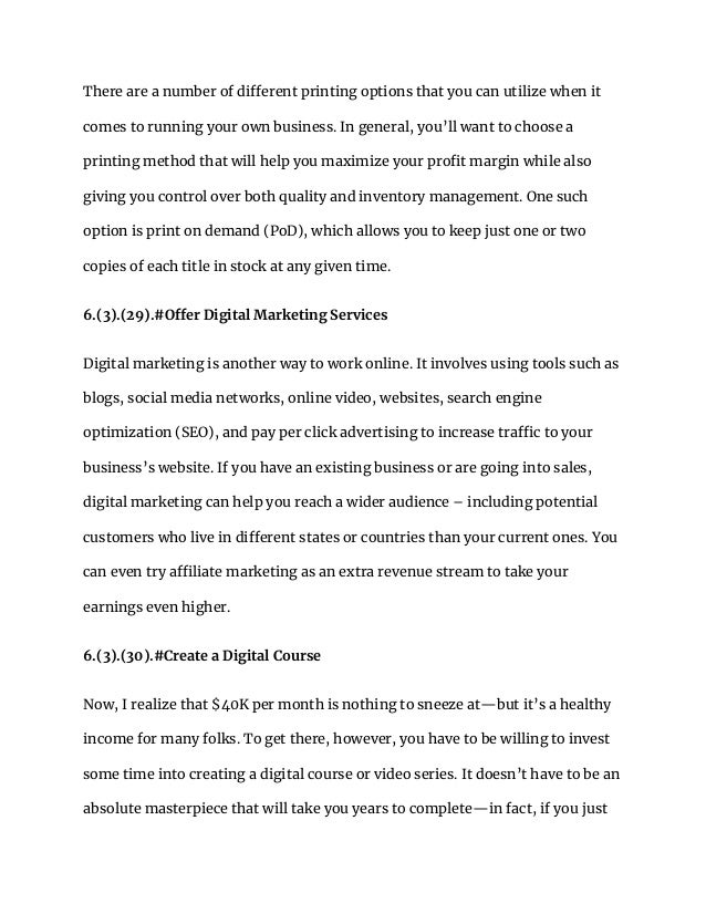 There are a number of different printing options that you can utilize when it
comes to running your own business. In general, you’ll want to choose a
printing method that will help you maximize your profit margin while also
giving you control over both quality and inventory management. One such
option is print on demand (PoD), which allows you to keep just one or two
copies of each title in stock at any given time.
6.(3).(29).#Offer Digital Marketing Services
Digital marketing is another way to work online. It involves using tools such as
blogs, social media networks, online video, websites, search engine
optimization (SEO), and pay per click advertising to increase traffic to your
business’s website. If you have an existing business or are going into sales,
digital marketing can help you reach a wider audience – including potential
customers who live in different states or countries than your current ones. You
can even try affiliate marketing as an extra revenue stream to take your
earnings even higher.
6.(3).(30).#Create a Digital Course
Now, I realize that $40K per month is nothing to sneeze at—but it’s a healthy
income for many folks. To get there, however, you have to be willing to invest
some time into creating a digital course or video series. It doesn’t have to be an
absolute masterpiece that will take you years to complete—in fact, if you just
 