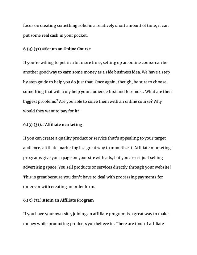 focus on creating something solid in a relatively short amount of time, it can
put some real cash in your pocket.
6.(3).(31).#Set up an Online Course
If you’re willing to put in a bit more time, setting up an online course can be
another good way to earn some money as a side business idea. We have a step
by step guide to help you do just that. Once again, though, be sure to choose
something that will truly help your audience first and foremost. What are their
biggest problems? Are you able to solve them with an online course? Why
would they want to pay for it?
6.(3).(31).#Affiliate marketing
If you can create a quality product or service that’s appealing to your target
audience, affiliate marketing is a great way to monetize it. Affiliate marketing
programs give you a page on your site with ads, but you aren’t just selling
advertising space. You sell products or services directly through your website!
This is great because you don’t have to deal with processing payments for
orders or with creating an order form.
6.(3).(32).#Join an Affiliate Program
If you have your own site, joining an affiliate program is a great way to make
money while promoting products you believe in. There are tons of affiliate
 