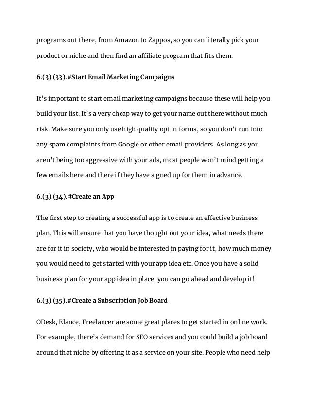 programs out there, from Amazon to Zappos, so you can literally pick your
product or niche and then find an affiliate program that fits them.
6.(3).(33).#Start Email Marketing Campaigns
It’s important to start email marketing campaigns because these will help you
build your list. It’s a very cheap way to get your name out there without much
risk. Make sure you only use high quality opt in forms, so you don’t run into
any spam complaints from Google or other email providers. As long as you
aren’t being too aggressive with your ads, most people won’t mind getting a
few emails here and there if they have signed up for them in advance.
6.(3).(34).#Create an App
The first step to creating a successful app is to create an effective business
plan. This will ensure that you have thought out your idea, what needs there
are for it in society, who would be interested in paying for it, how much money
you would need to get started with your app idea etc. Once you have a solid
business plan for your app idea in place, you can go ahead and develop it!
6.(3).(35).#Create a Subscription Job Board
ODesk, Elance, Freelancer are some great places to get started in online work.
For example, there’s demand for SEO services and you could build a job board
around that niche by offering it as a service on your site. People who need help
 