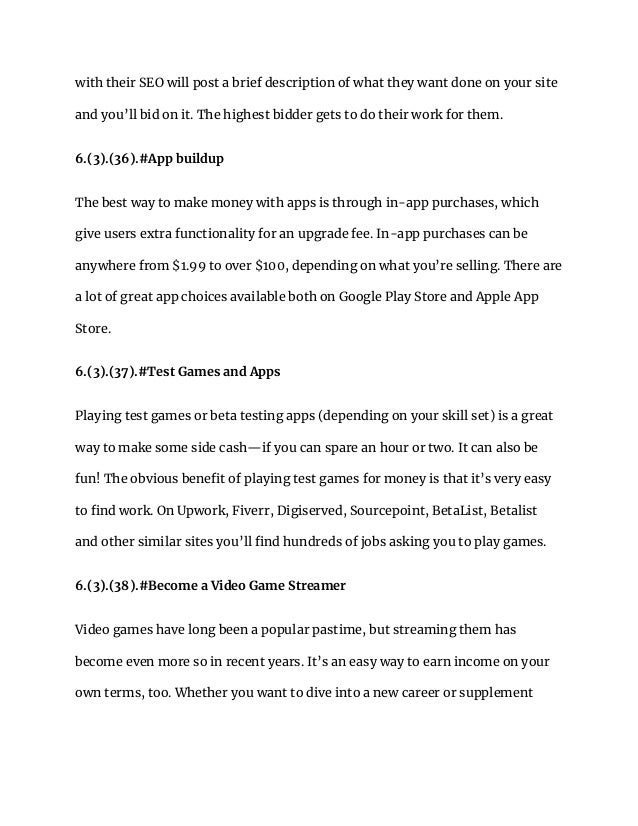 with their SEO will post a brief description of what they want done on your site
and you’ll bid on it. The highest bidder gets to do their work for them.
6.(3).(36).#App buildup
The best way to make money with apps is through in-app purchases, which
give users extra functionality for an upgrade fee. In-app purchases can be
anywhere from $1.99 to over $100, depending on what you’re selling. There are
a lot of great app choices available both on Google Play Store and Apple App
Store.
6.(3).(37).#Test Games and Apps
Playing test games or beta testing apps (depending on your skill set) is a great
way to make some side cash—if you can spare an hour or two. It can also be
fun! The obvious benefit of playing test games for money is that it’s very easy
to find work. On Upwork, Fiverr, Digiserved, Sourcepoint, BetaList, Betalist
and other similar sites you’ll find hundreds of jobs asking you to play games.
6.(3).(38).#Become a Video Game Streamer
Video games have long been a popular pastime, but streaming them has
become even more so in recent years. It’s an easy way to earn income on your
own terms, too. Whether you want to dive into a new career or supplement
 