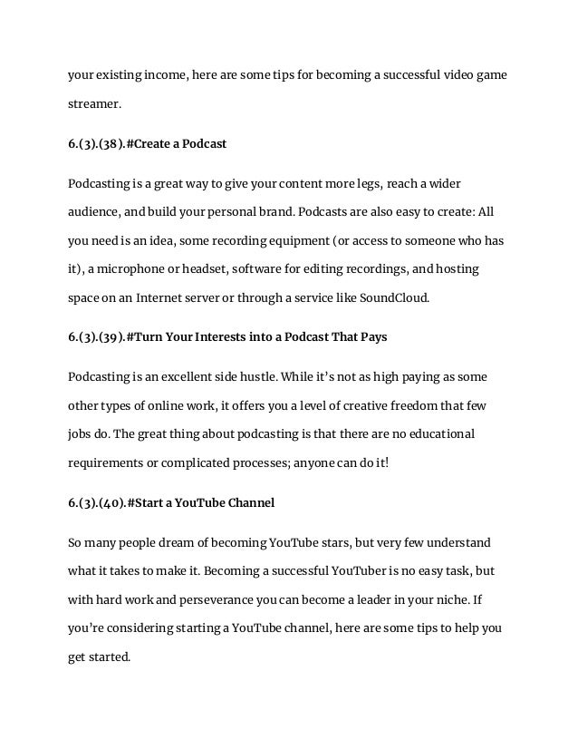 your existing income, here are some tips for becoming a successful video game
streamer.
6.(3).(38).#Create a Podcast
Podcasting is a great way to give your content more legs, reach a wider
audience, and build your personal brand. Podcasts are also easy to create: All
you need is an idea, some recording equipment (or access to someone who has
it), a microphone or headset, software for editing recordings, and hosting
space on an Internet server or through a service like SoundCloud.
6.(3).(39).#Turn Your Interests into a Podcast That Pays
Podcasting is an excellent side hustle. While it’s not as high paying as some
other types of online work, it offers you a level of creative freedom that few
jobs do. The great thing about podcasting is that there are no educational
requirements or complicated processes; anyone can do it!
6.(3).(40).#Start a YouTube Channel
So many people dream of becoming YouTube stars, but very few understand
what it takes to make it. Becoming a successful YouTuber is no easy task, but
with hard work and perseverance you can become a leader in your niche. If
you’re considering starting a YouTube channel, here are some tips to help you
get started.
 