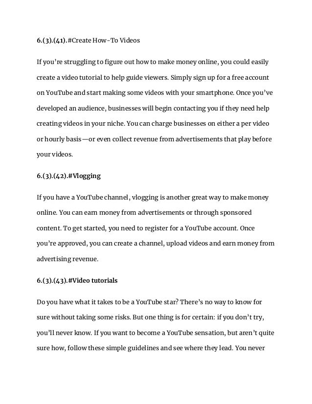 6.(3).(41).#Create How-To Videos
If you’re struggling to figure out how to make money online, you could easily
create a video tutorial to help guide viewers. Simply sign up for a free account
on YouTube and start making some videos with your smartphone. Once you’ve
developed an audience, businesses will begin contacting you if they need help
creating videos in your niche. You can charge businesses on either a per video
or hourly basis—or even collect revenue from advertisements that play before
your videos.
6.(3).(42).#Vlogging
If you have a YouTube channel, vlogging is another great way to make money
online. You can earn money from advertisements or through sponsored
content. To get started, you need to register for a YouTube account. Once
you’re approved, you can create a channel, upload videos and earn money from
advertising revenue.
6.(3).(43).#Video tutorials
Do you have what it takes to be a YouTube star? There’s no way to know for
sure without taking some risks. But one thing is for certain: if you don’t try,
you’ll never know. If you want to become a YouTube sensation, but aren’t quite
sure how, follow these simple guidelines and see where they lead. You never
 
