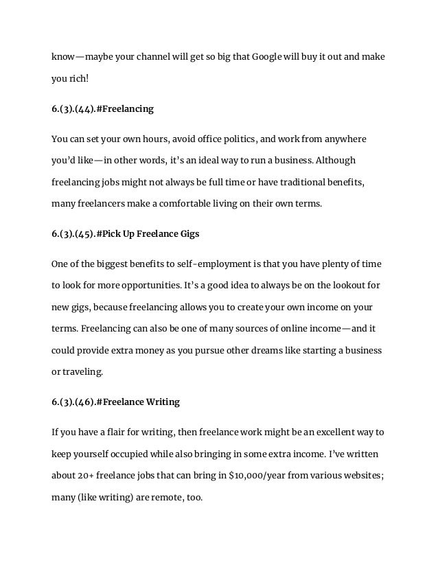 know—maybe your channel will get so big that Google will buy it out and make
you rich!
6.(3).(44).#Freelancing
You can set your own hours, avoid office politics, and work from anywhere
you’d like—in other words, it’s an ideal way to run a business. Although
freelancing jobs might not always be full time or have traditional benefits,
many freelancers make a comfortable living on their own terms.
6.(3).(45).#Pick Up Freelance Gigs
One of the biggest benefits to self-employment is that you have plenty of time
to look for more opportunities. It’s a good idea to always be on the lookout for
new gigs, because freelancing allows you to create your own income on your
terms. Freelancing can also be one of many sources of online income—and it
could provide extra money as you pursue other dreams like starting a business
or traveling.
6.(3).(46).#Freelance Writing
If you have a flair for writing, then freelance work might be an excellent way to
keep yourself occupied while also bringing in some extra income. I’ve written
about 20+ freelance jobs that can bring in $10,000/year from various websites;
many (like writing) are remote, too.
 