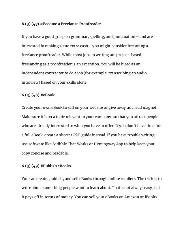 6.(3).(47).#Become a Freelance Proofreader
If you have a good grasp on grammar, spelling, and punctuation—and are
interested in making some extra cash—you might consider becoming a
freelance proofreader. While most jobs in writing are project-based,
freelancing as a proofreader is an exception. You will be hired as an
independent contractor to do a job (for example, transcribing an audio
interview) based on your skills alone.
6.(3).(48).#eBook
Create your own eBook to sell on your website or give away as a lead magnet.
Make sure it’s on a topic relevant to your company, so that you attract people
who are already interested in what you have to offer. If you don’t have time for
a full eBook, create a shorter PDF guide instead. If you have trouble writing,
use software like Scribble That Works or Hemingway App to help keep your
copy concise and readable.
6.(3).(49).#Publish eBooks
You can create, publish, and sell eBooks through online retailers. The trick is to
write about something people want to learn about. That’s not always easy, but
it pays off in terms of money. You can sell your eBooks on Amazon or iBooks
 