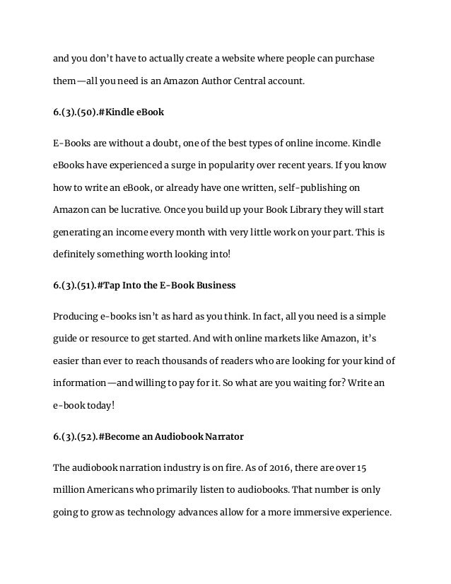 and you don’t have to actually create a website where people can purchase
them—all you need is an Amazon Author Central account.
6.(3).(50).#Kindle eBook
E-Books are without a doubt, one of the best types of online income. Kindle
eBooks have experienced a surge in popularity over recent years. If you know
how to write an eBook, or already have one written, self-publishing on
Amazon can be lucrative. Once you build up your Book Library they will start
generating an income every month with very little work on your part. This is
definitely something worth looking into!
6.(3).(51).#Tap Into the E-Book Business
Producing e-books isn’t as hard as you think. In fact, all you need is a simple
guide or resource to get started. And with online markets like Amazon, it’s
easier than ever to reach thousands of readers who are looking for your kind of
information—and willing to pay for it. So what are you waiting for? Write an
e-book today!
6.(3).(52).#Become an Audiobook Narrator
The audiobook narration industry is on fire. As of 2016, there are over 15
million Americans who primarily listen to audiobooks. That number is only
going to grow as technology advances allow for a more immersive experience.
 