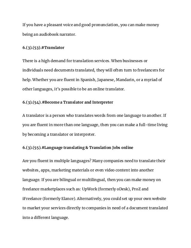 If you have a pleasant voice and good pronunciation, you can make money
being an audiobook narrator.
6.(3).(53).#Translator
There is a high demand for translation services. When businesses or
individuals need documents translated, they will often turn to freelancers for
help. Whether you are fluent in Spanish, Japanese, Mandarin, or a myriad of
other languages, it’s possible to be an online translator.
6.(3).(54).#Become a Translator and Interpreter
A translator is a person who translates words from one language to another. If
you are fluent in more than one language, then you can make a full-time living
by becoming a translator or interpreter.
6.(3).(55).#Language translating & Translation Jobs online
Are you fluent in multiple languages? Many companies need to translate their
websites, apps, marketing materials or even video content into another
language. If you are bilingual or multilingual, then you can make money on
freelance marketplaces such as: UpWork (formerly oDesk), ProZ and
iFreelance (formerly Elance). Alternatively, you could set up your own website
to market your services directly to companies in need of a document translated
into a different language.
 