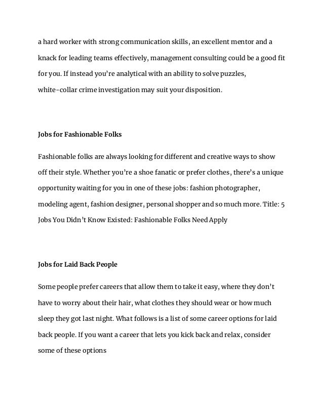 a hard worker with strong communication skills, an excellent mentor and a
knack for leading teams effectively, management consulting could be a good fit
for you. If instead you’re analytical with an ability to solve puzzles,
white-collar crime investigation may suit your disposition.
Jobs for Fashionable Folks
Fashionable folks are always looking for different and creative ways to show
off their style. Whether you’re a shoe fanatic or prefer clothes, there’s a unique
opportunity waiting for you in one of these jobs: fashion photographer,
modeling agent, fashion designer, personal shopper and so much more. Title: 5
Jobs You Didn’t Know Existed: Fashionable Folks Need Apply
Jobs for Laid Back People
Some people prefer careers that allow them to take it easy, where they don’t
have to worry about their hair, what clothes they should wear or how much
sleep they got last night. What follows is a list of some career options for laid
back people. If you want a career that lets you kick back and relax, consider
some of these options
 
