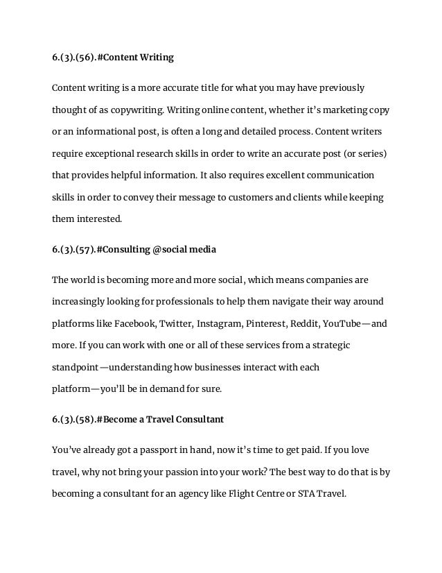 6.(3).(56).#Content Writing
Content writing is a more accurate title for what you may have previously
thought of as copywriting. Writing online content, whether it’s marketing copy
or an informational post, is often a long and detailed process. Content writers
require exceptional research skills in order to write an accurate post (or series)
that provides helpful information. It also requires excellent communication
skills in order to convey their message to customers and clients while keeping
them interested.
6.(3).(57).#Consulting @social media
The world is becoming more and more social, which means companies are
increasingly looking for professionals to help them navigate their way around
platforms like Facebook, Twitter, Instagram, Pinterest, Reddit, YouTube—and
more. If you can work with one or all of these services from a strategic
standpoint—understanding how businesses interact with each
platform—you’ll be in demand for sure.
6.(3).(58).#Become a Travel Consultant
You’ve already got a passport in hand, now it’s time to get paid. If you love
travel, why not bring your passion into your work? The best way to do that is by
becoming a consultant for an agency like Flight Centre or STA Travel.
 