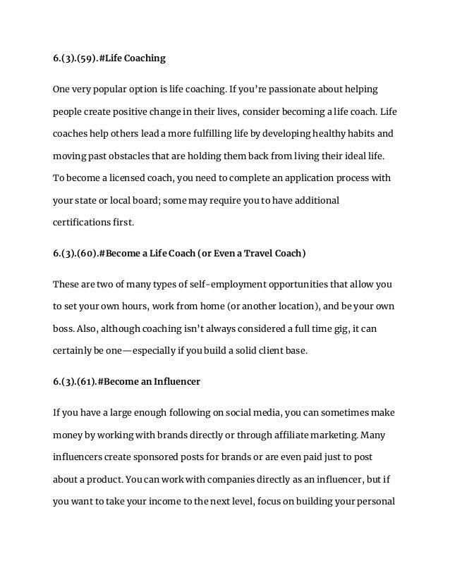 6.(3).(59).#Life Coaching
One very popular option is life coaching. If you’re passionate about helping
people create positive change in their lives, consider becoming a life coach. Life
coaches help others lead a more fulfilling life by developing healthy habits and
moving past obstacles that are holding them back from living their ideal life.
To become a licensed coach, you need to complete an application process with
your state or local board; some may require you to have additional
certifications first.
6.(3).(60).#Become a Life Coach (or Even a Travel Coach)
These are two of many types of self-employment opportunities that allow you
to set your own hours, work from home (or another location), and be your own
boss. Also, although coaching isn’t always considered a full time gig, it can
certainly be one—especially if you build a solid client base.
6.(3).(61).#Become an Influencer
If you have a large enough following on social media, you can sometimes make
money by working with brands directly or through affiliate marketing. Many
influencers create sponsored posts for brands or are even paid just to post
about a product. You can work with companies directly as an influencer, but if
you want to take your income to the next level, focus on building your personal
 
