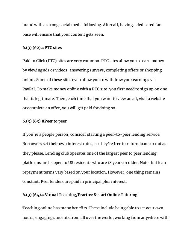 brand with a strong social media following. After all, having a dedicated fan
base will ensure that your content gets seen.
6.(3).(62).#PTC sites
Paid to Click (PTC) sites are very common. PTC sites allow you to earn money
by viewing ads or videos, answering surveys, completing offers or shopping
online. Some of these sites even allow you to withdraw your earnings via
PayPal. To make money online with a PTC site, you first need to sign up on one
that is legitimate. Then, each time that you want to view an ad, visit a website
or complete an offer, you will get paid for doing so.
6.(3).(63).#Peer to peer
If you’re a people person, consider starting a peer-to-peer lending service.
Borrowers set their own interest rates, so they’re free to return loans or not as
they please. Lending club operates one of the largest peer to peer lending
platforms and is open to US residents who are 18 years or older. Note that loan
repayment terms vary based on your location. However, one thing remains
constant: Peer lenders are paid in principal plus interest.
6.(3).(64).#Virtual Teaching/Practice & start Online Tutoring
Teaching online has many benefits. These include being able to set your own
hours, engaging students from all over the world, working from anywhere with
 