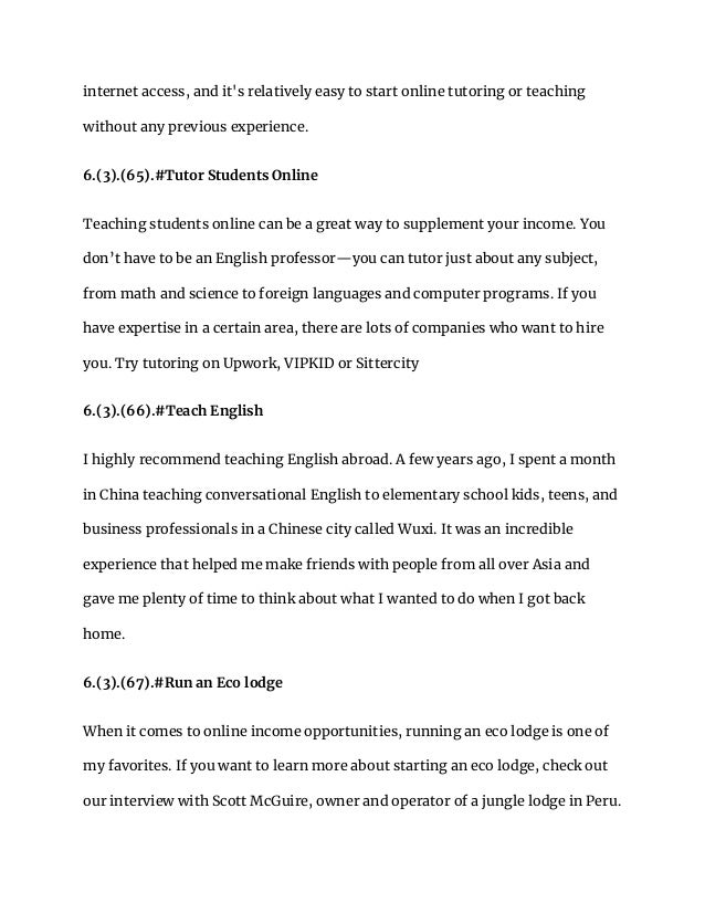 internet access, and it's relatively easy to start online tutoring or teaching
without any previous experience.
6.(3).(65).#Tutor Students Online
Teaching students online can be a great way to supplement your income. You
don’t have to be an English professor—you can tutor just about any subject,
from math and science to foreign languages and computer programs. If you
have expertise in a certain area, there are lots of companies who want to hire
you. Try tutoring on Upwork, VIPKID or Sittercity
6.(3).(66).#Teach English
I highly recommend teaching English abroad. A few years ago, I spent a month
in China teaching conversational English to elementary school kids, teens, and
business professionals in a Chinese city called Wuxi. It was an incredible
experience that helped me make friends with people from all over Asia and
gave me plenty of time to think about what I wanted to do when I got back
home.
6.(3).(67).#Run an Eco lodge
When it comes to online income opportunities, running an eco lodge is one of
my favorites. If you want to learn more about starting an eco lodge, check out
our interview with Scott McGuire, owner and operator of a jungle lodge in Peru.
 