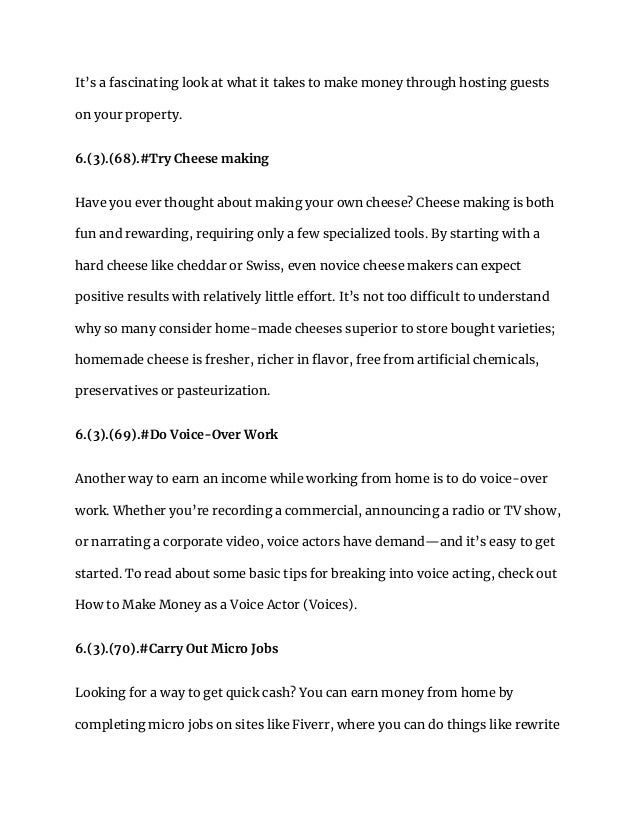 It’s a fascinating look at what it takes to make money through hosting guests
on your property.
6.(3).(68).#Try Cheese making
Have you ever thought about making your own cheese? Cheese making is both
fun and rewarding, requiring only a few specialized tools. By starting with a
hard cheese like cheddar or Swiss, even novice cheese makers can expect
positive results with relatively little effort. It’s not too difficult to understand
why so many consider home-made cheeses superior to store bought varieties;
homemade cheese is fresher, richer in flavor, free from artificial chemicals,
preservatives or pasteurization.
6.(3).(69).#Do Voice-Over Work
Another way to earn an income while working from home is to do voice-over
work. Whether you’re recording a commercial, announcing a radio or TV show,
or narrating a corporate video, voice actors have demand—and it’s easy to get
started. To read about some basic tips for breaking into voice acting, check out
How to Make Money as a Voice Actor (Voices).
6.(3).(70).#Carry Out Micro Jobs
Looking for a way to get quick cash? You can earn money from home by
completing micro jobs on sites like Fiverr, where you can do things like rewrite
 