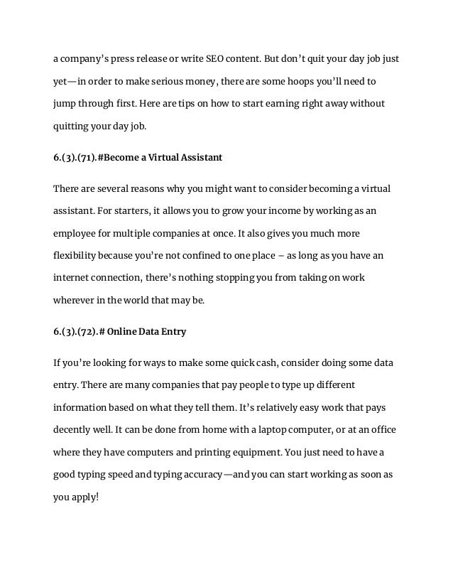 a company’s press release or write SEO content. But don’t quit your day job just
yet—in order to make serious money, there are some hoops you’ll need to
jump through first. Here are tips on how to start earning right away without
quitting your day job.
6.(3).(71).#Become a Virtual Assistant
There are several reasons why you might want to consider becoming a virtual
assistant. For starters, it allows you to grow your income by working as an
employee for multiple companies at once. It also gives you much more
flexibility because you’re not confined to one place – as long as you have an
internet connection, there’s nothing stopping you from taking on work
wherever in the world that may be.
6.(3).(72).# Online Data Entry
If you’re looking for ways to make some quick cash, consider doing some data
entry. There are many companies that pay people to type up different
information based on what they tell them. It’s relatively easy work that pays
decently well. It can be done from home with a laptop computer, or at an office
where they have computers and printing equipment. You just need to have a
good typing speed and typing accuracy—and you can start working as soon as
you apply!
 