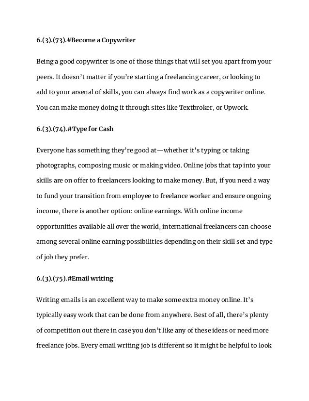 6.(3).(73).#Become a Copywriter
Being a good copywriter is one of those things that will set you apart from your
peers. It doesn’t matter if you’re starting a freelancing career, or looking to
add to your arsenal of skills, you can always find work as a copywriter online.
You can make money doing it through sites like Textbroker, or Upwork.
6.(3).(74).#Type for Cash
Everyone has something they’re good at—whether it’s typing or taking
photographs, composing music or making video. Online jobs that tap into your
skills are on offer to freelancers looking to make money. But, if you need a way
to fund your transition from employee to freelance worker and ensure ongoing
income, there is another option: online earnings. With online income
opportunities available all over the world, international freelancers can choose
among several online earning possibilities depending on their skill set and type
of job they prefer.
6.(3).(75).#Email writing
Writing emails is an excellent way to make some extra money online. It’s
typically easy work that can be done from anywhere. Best of all, there’s plenty
of competition out there in case you don’t like any of these ideas or need more
freelance jobs. Every email writing job is different so it might be helpful to look
 